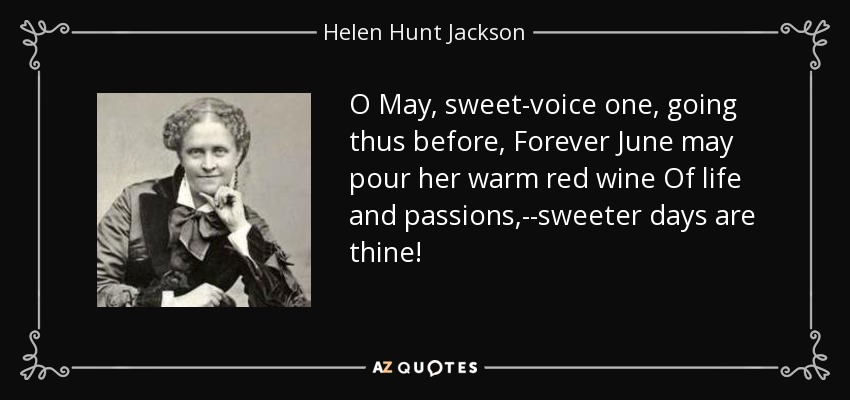 O May, sweet-voice one, going thus before, Forever June may pour her warm red wine Of life and passions,--sweeter days are thine! - Helen Hunt Jackson