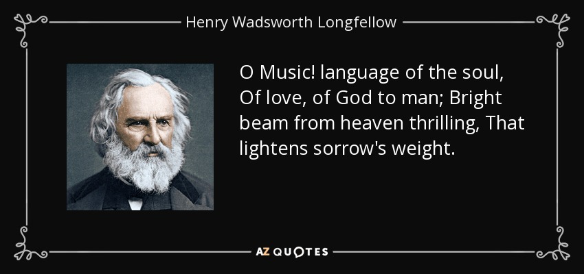 O Music! language of the soul, Of love, of God to man; Bright beam from heaven thrilling, That lightens sorrow's weight. - Henry Wadsworth Longfellow