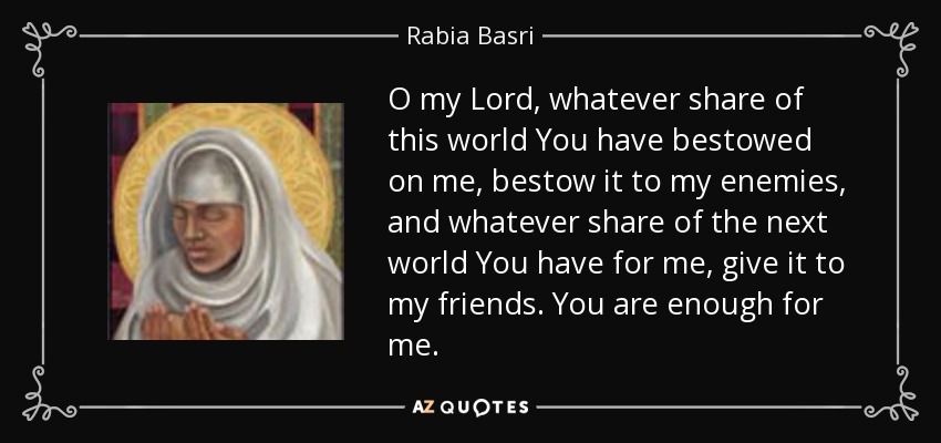 O my Lord, whatever share of this world You have bestowed on me, bestow it to my enemies, and whatever share of the next world You have for me, give it to my friends. You are enough for me. - Rabia Basri