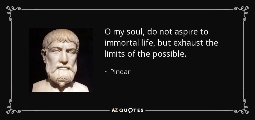 O my soul, do not aspire to immortal life, but exhaust the limits of the possible. - Pindar
