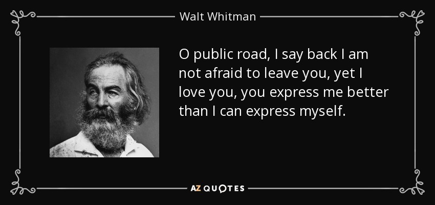 O public road, I say back I am not afraid to leave you, yet I love you, you express me better than I can express myself. - Walt Whitman