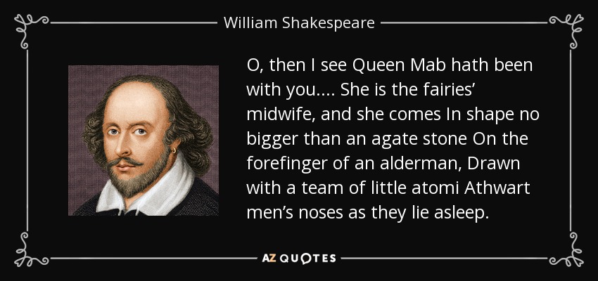 O, then I see Queen Mab hath been with you. . . . She is the fairies’ midwife, and she comes In shape no bigger than an agate stone On the forefinger of an alderman, Drawn with a team of little atomi Athwart men’s noses as they lie asleep. - William Shakespeare