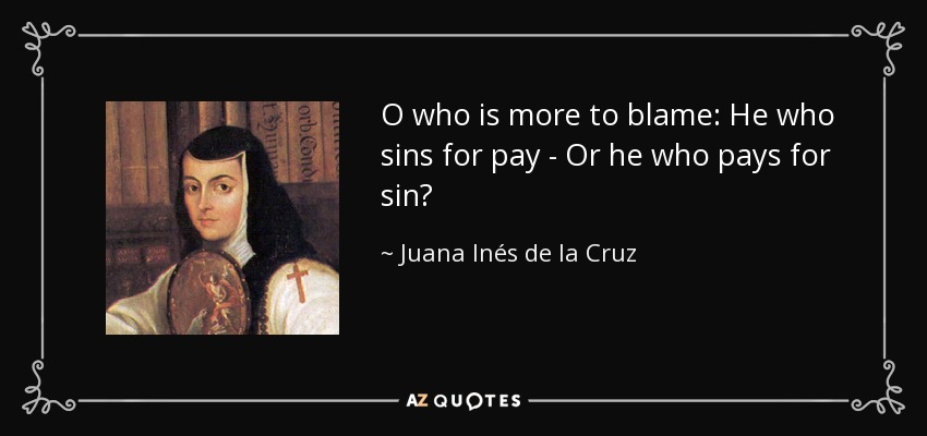 O who is more to blame: He who sins for pay - Or he who pays for sin? - Juana Inés de la Cruz