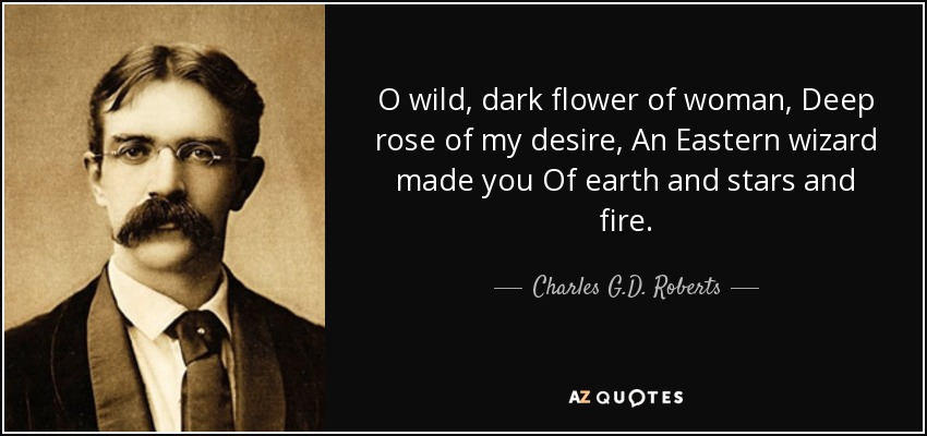 O wild, dark flower of woman, Deep rose of my desire, An Eastern wizard made you Of earth and stars and fire. - Charles G.D. Roberts