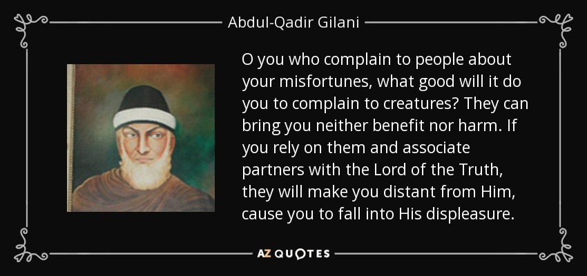 O you who complain to people about your misfortunes, what good will it do you to complain to creatures? They can bring you neither benefit nor harm. If you rely on them and associate partners with the Lord of the Truth, they will make you distant from Him, cause you to fall into His displeasure. - Abdul-Qadir Gilani