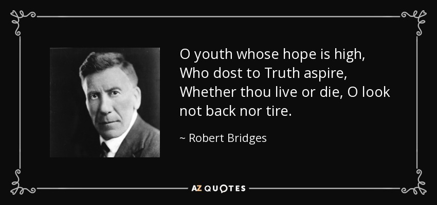 O youth whose hope is high, Who dost to Truth aspire, Whether thou live or die, O look not back nor tire. - Robert Bridges