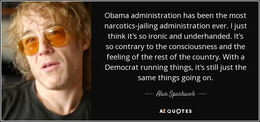 Obama administration has been the most narcotics-jailing administration ever. I just think it's so ironic and underhanded. It's so contrary to the consciousness and the feeling of the rest of the country. With a Democrat running things, it's still just the same things going on. - Alan Sparhawk