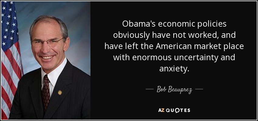 Obama's economic policies obviously have not worked, and have left the American market place with enormous uncertainty and anxiety. - Bob Beauprez