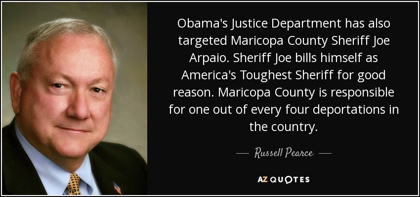 Obama's Justice Department has also targeted Maricopa County Sheriff Joe Arpaio. Sheriff Joe bills himself as America's Toughest Sheriff for good reason. Maricopa County is responsible for one out of every four deportations in the country. - Russell Pearce