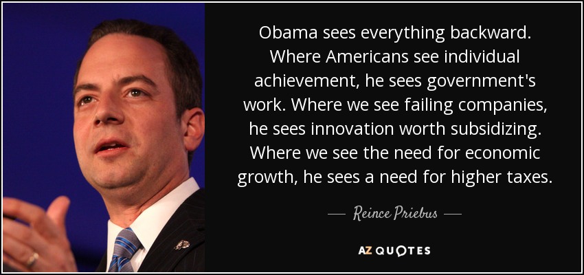 Obama sees everything backward. Where Americans see individual achievement, he sees government's work. Where we see failing companies, he sees innovation worth subsidizing. Where we see the need for economic growth, he sees a need for higher taxes. - Reince Priebus