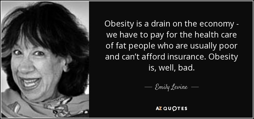 Obesity is a drain on the economy - we have to pay for the health care of fat people who are usually poor and can’t afford insurance. Obesity is, well, bad. - Emily Levine