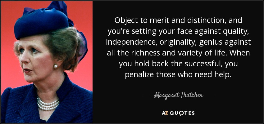 Object to merit and distinction, and you're setting your face against quality, independence, originality, genius against all the richness and variety of life. When you hold back the successful, you penalize those who need help. - Margaret Thatcher