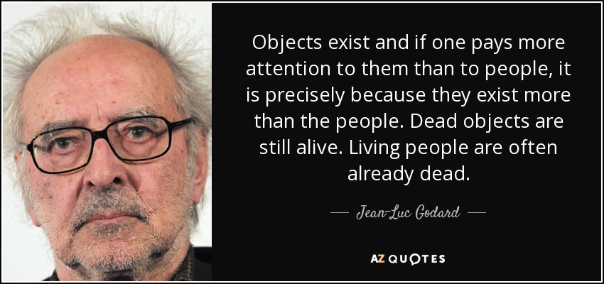 Objects exist and if one pays more attention to them than to people, it is precisely because they exist more than the people. Dead objects are still alive. Living people are often already dead. - Jean-Luc Godard