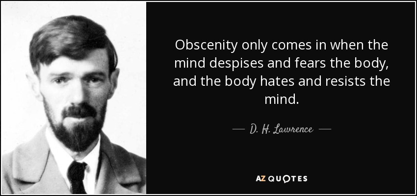 Obscenity only comes in when the mind despises and fears the body, and the body hates and resists the mind. - D. H. Lawrence