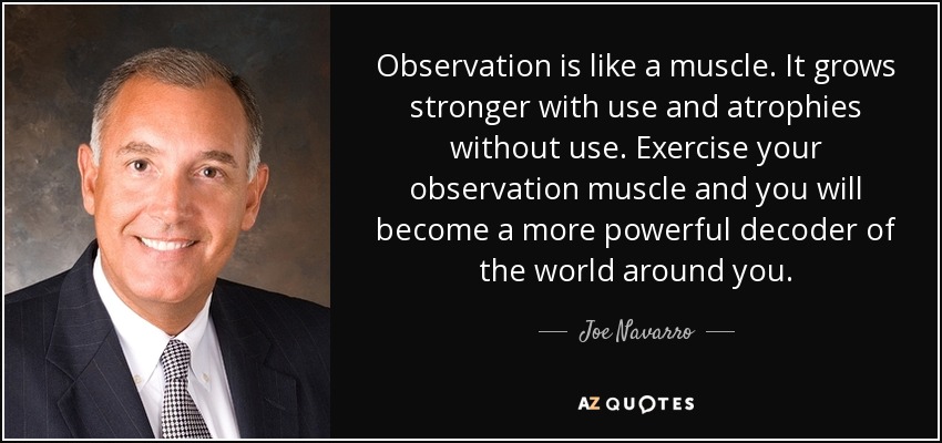 Observation is like a muscle. It grows stronger with use and atrophies without use. Exercise your observation muscle and you will become a more powerful decoder of the world around you. - Joe Navarro