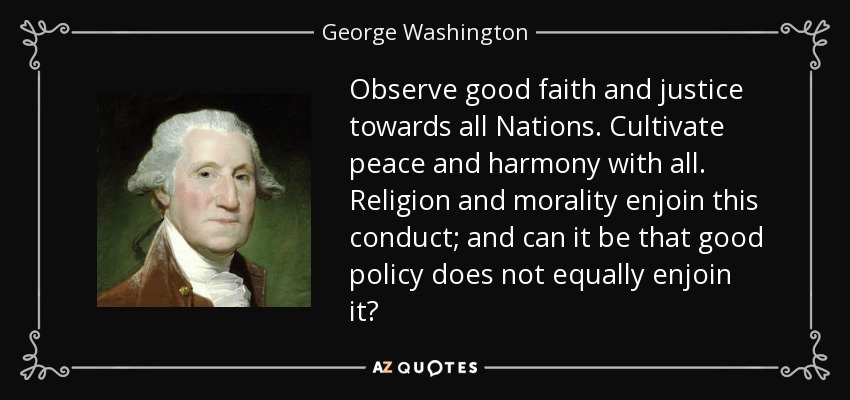 Observe good faith and justice towards all Nations. Cultivate peace and harmony with all. Religion and morality enjoin this conduct; and can it be that good policy does not equally enjoin it? - George Washington