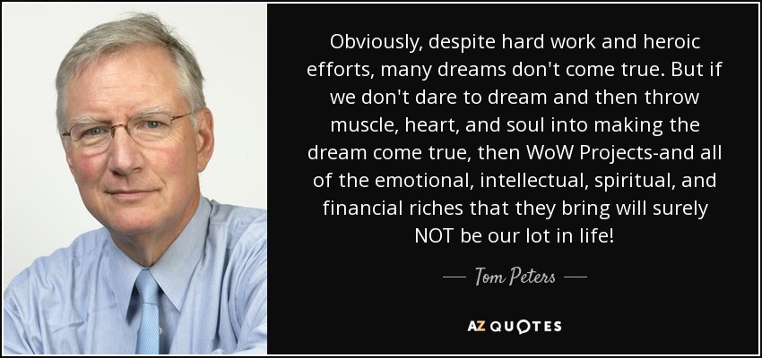 Obviously, despite hard work and heroic efforts, many dreams don't come true. But if we don't dare to dream and then throw muscle, heart, and soul into making the dream come true, then WoW Projects-and all of the emotional, intellectual, spiritual, and financial riches that they bring will surely NOT be our lot in life! - Tom Peters