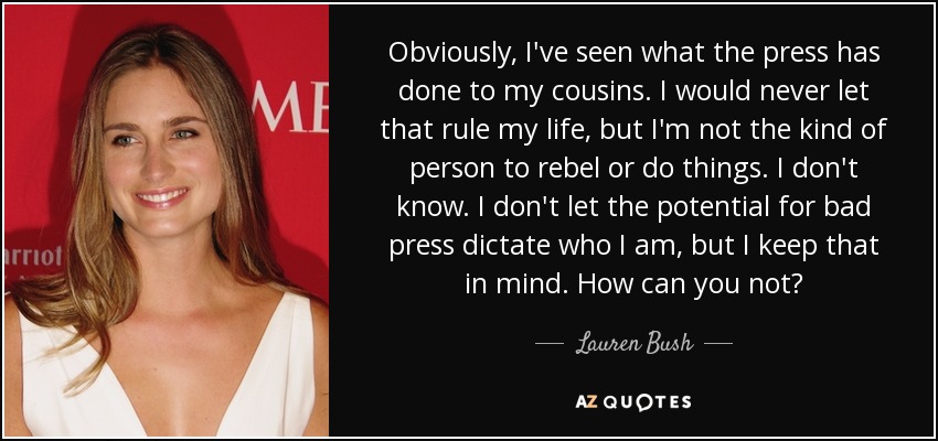 Obviously, I've seen what the press has done to my cousins. I would never let that rule my life, but I'm not the kind of person to rebel or do things. I don't know. I don't let the potential for bad press dictate who I am, but I keep that in mind. How can you not? - Lauren Bush