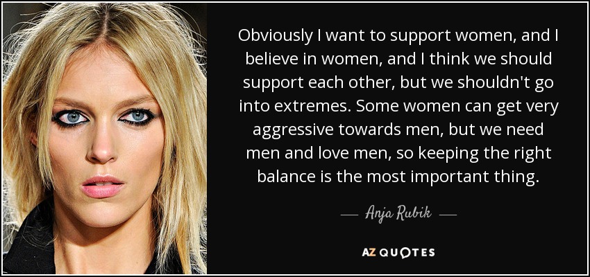Obviously I want to support women, and I believe in women, and I think we should support each other, but we shouldn't go into extremes. Some women can get very aggressive towards men, but we need men and love men, so keeping the right balance is the most important thing. - Anja Rubik