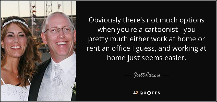 Obviously there's not much options when you're a cartoonist - you pretty much either work at home or rent an office I guess, and working at home just seems easier. - Scott Adams