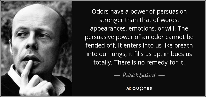 Odors have a power of persuasion stronger than that of words, appearances, emotions, or will. The persuasive power of an odor cannot be fended off, it enters into us like breath into our lungs, it fills us up, imbues us totally. There is no remedy for it. - Patrick Süskind