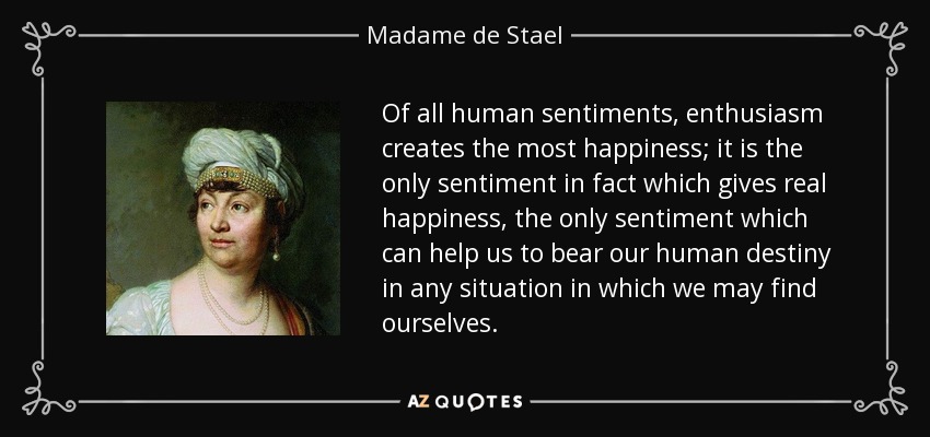 Of all human sentiments, enthusiasm creates the most happiness; it is the only sentiment in fact which gives real happiness, the only sentiment which can help us to bear our human destiny in any situation in which we may find ourselves. - Madame de Stael