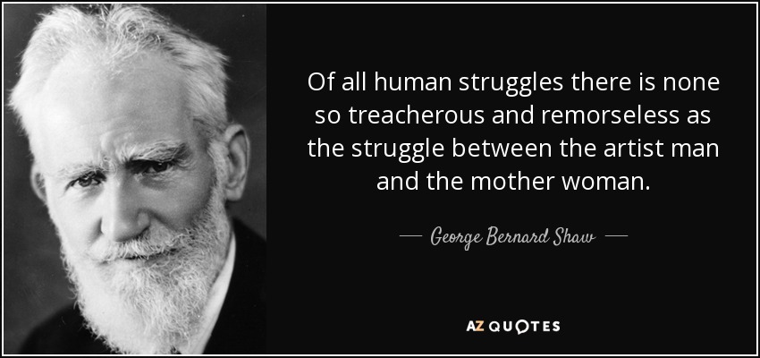 Of all human struggles there is none so treacherous and remorseless as the struggle between the artist man and the mother woman. - George Bernard Shaw