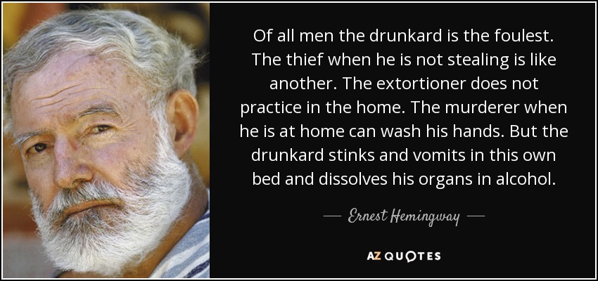 Of all men the drunkard is the foulest. The thief when he is not stealing is like another. The extortioner does not practice in the home. The murderer when he is at home can wash his hands. But the drunkard stinks and vomits in this own bed and dissolves his organs in alcohol. - Ernest Hemingway