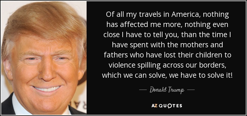 Of all my travels in America, nothing has affected me more, nothing even close I have to tell you, than the time I have spent with the mothers and fathers who have lost their children to violence spilling across our borders, which we can solve, we have to solve it! - Donald Trump