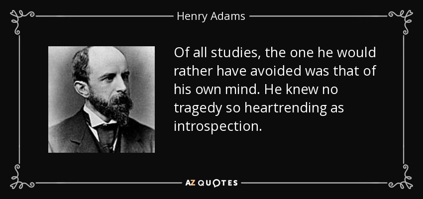 Of all studies, the one he would rather have avoided was that of his own mind. He knew no tragedy so heartrending as introspection. - Henry Adams