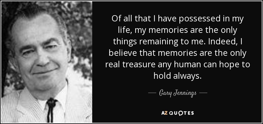 Of all that I have possessed in my life, my memories are the only things remaining to me. Indeed, I believe that memories are the only real treasure any human can hope to hold always. - Gary Jennings