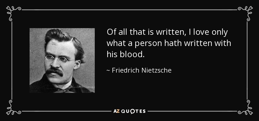 Of all that is written, I love only what a person hath written with his blood. - Friedrich Nietzsche