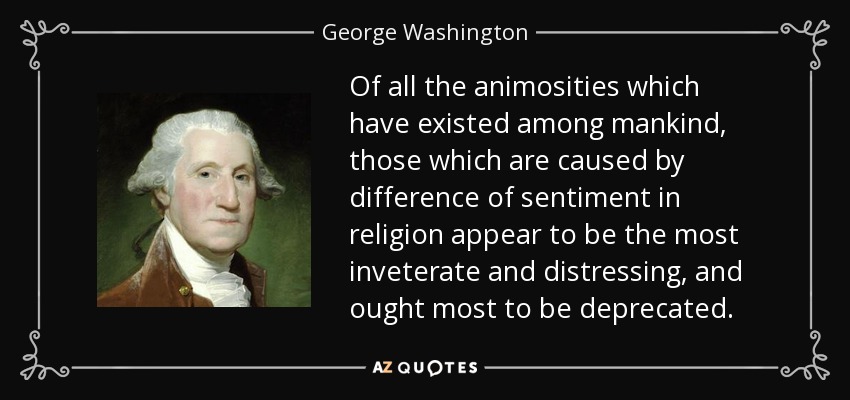 Of all the animosities which have existed among mankind, those which are caused by difference of sentiment in religion appear to be the most inveterate and distressing, and ought most to be deprecated. - George Washington
