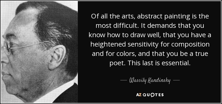 Of all the arts, abstract painting is the most difficult. It demands that you know how to draw well, that you have a heightened sensitivity for composition and for colors, and that you be a true poet. This last is essential. - Wassily Kandinsky