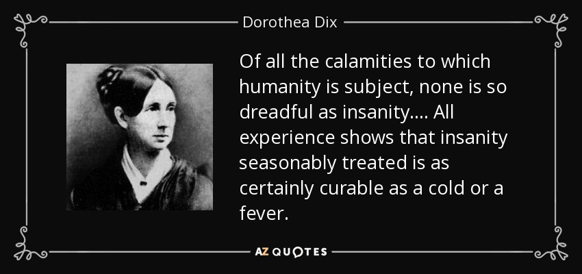 Of all the calamities to which humanity is subject, none is so dreadful as insanity. ... All experience shows that insanity seasonably treated is as certainly curable as a cold or a fever. - Dorothea Dix