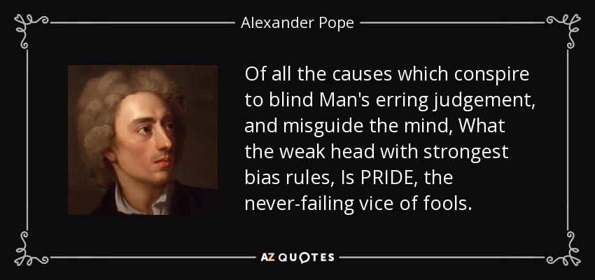 Of all the causes which conspire to blind Man's erring judgement, and misguide the mind, What the weak head with strongest bias rules, Is PRIDE, the never-failing vice of fools. - Alexander Pope