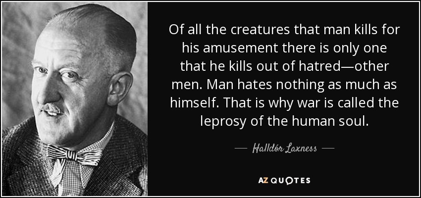Of all the creatures that man kills for his amusement there is only one that he kills out of hatred—other men. Man hates nothing as much as himself. That is why war is called the leprosy of the human soul. - Halldór Laxness