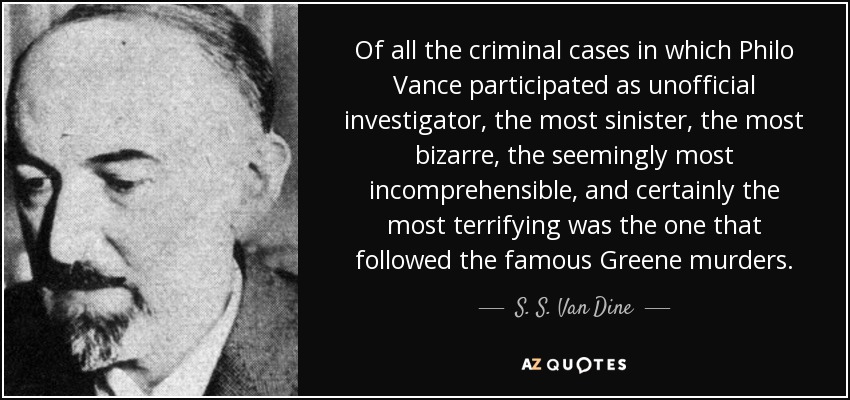 Of all the criminal cases in which Philo Vance participated as unofficial investigator, the most sinister, the most bizarre, the seemingly most incomprehensible, and certainly the most terrifying was the one that followed the famous Greene murders. - S. S. Van Dine