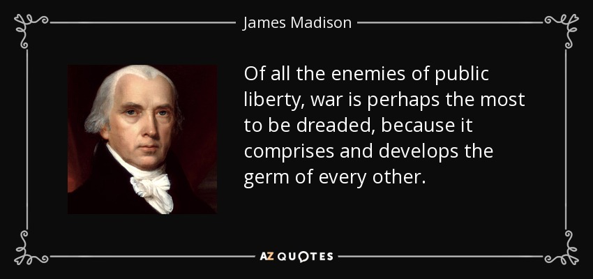 Of all the enemies of public liberty, war is perhaps the most to be dreaded, because it comprises and develops the germ of every other. - James Madison