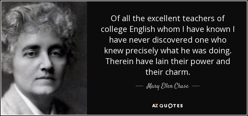 Of all the excellent teachers of college English whom I have known I have never discovered one who knew precisely what he was doing. Therein have lain their power and their charm. - Mary Ellen Chase