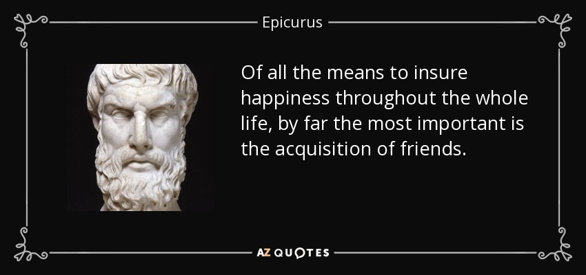 Of all the means to insure happiness throughout the whole life, by far the most important is the acquisition of friends. - Epicurus