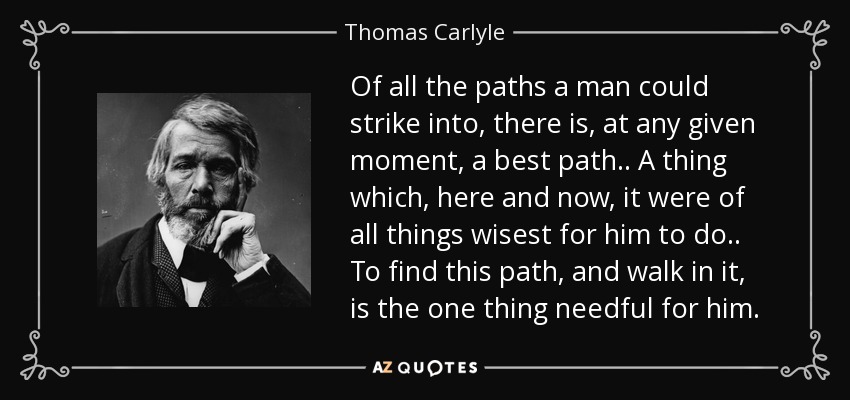 Of all the paths a man could strike into, there is, at any given moment, a best path .. A thing which, here and now, it were of all things wisest for him to do .. To find this path, and walk in it, is the one thing needful for him. - Thomas Carlyle