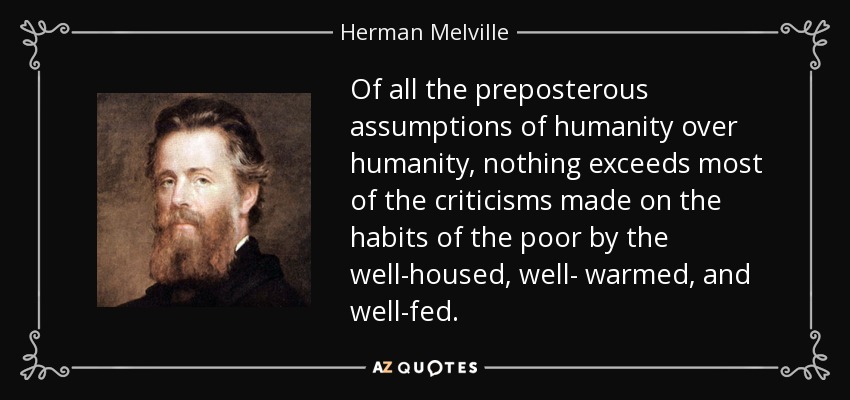 Of all the preposterous assumptions of humanity over humanity, nothing exceeds most of the criticisms made on the habits of the poor by the well-housed, well- warmed, and well-fed. - Herman Melville