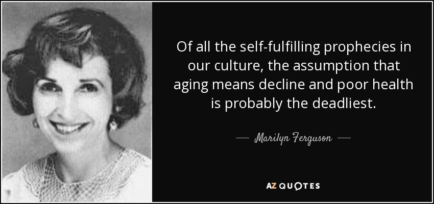 Of all the self-fulfilling prophecies in our culture, the assumption that aging means decline and poor health is probably the deadliest. - Marilyn Ferguson