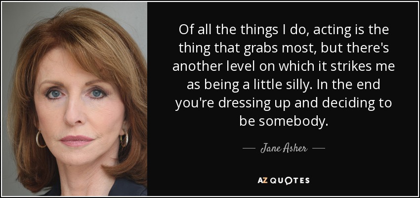 Of all the things I do, acting is the thing that grabs most, but there's another level on which it strikes me as being a little silly. In the end you're dressing up and deciding to be somebody. - Jane Asher
