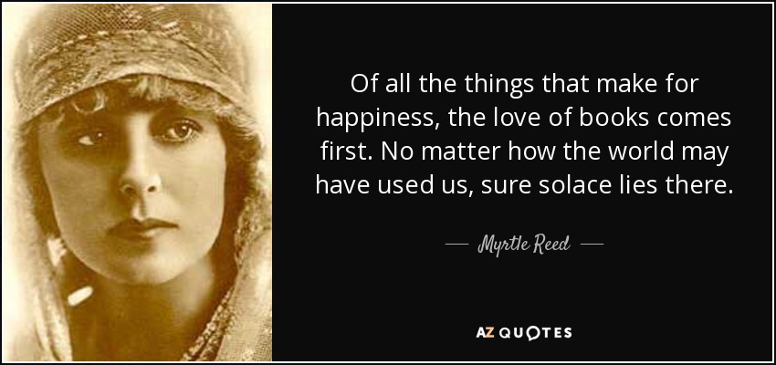 Of all the things that make for happiness, the love of books comes first. No matter how the world may have used us, sure solace lies there. - Myrtle Reed