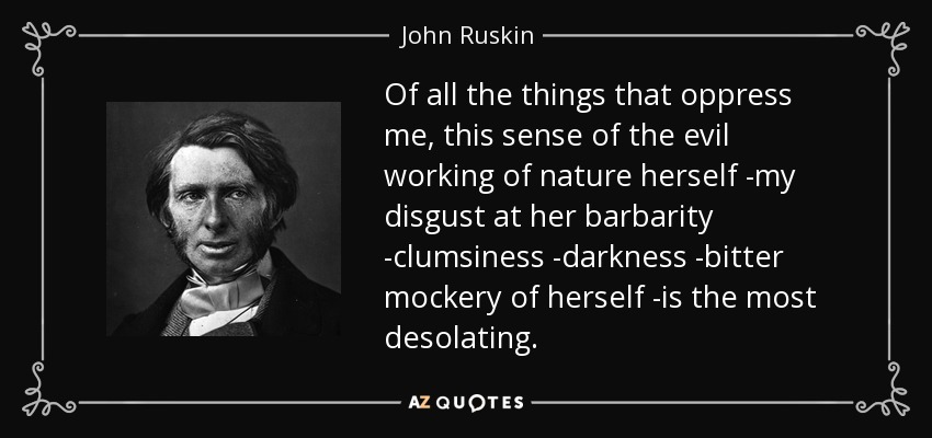 Of all the things that oppress me, this sense of the evil working of nature herself -my disgust at her barbarity -clumsiness -darkness -bitter mockery of herself -is the most desolating. - John Ruskin