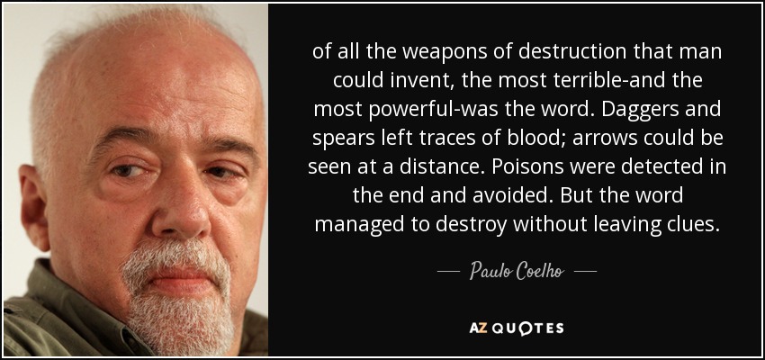 of all the weapons of destruction that man could invent, the most terrible-and the most powerful-was the word. Daggers and spears left traces of blood; arrows could be seen at a distance. Poisons were detected in the end and avoided. But the word managed to destroy without leaving clues. - Paulo Coelho