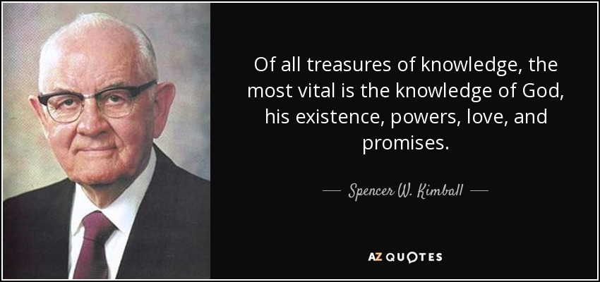 Of all treasures of knowledge, the most vital is the knowledge of God, his existence, powers, love, and promises. - Spencer W. Kimball
