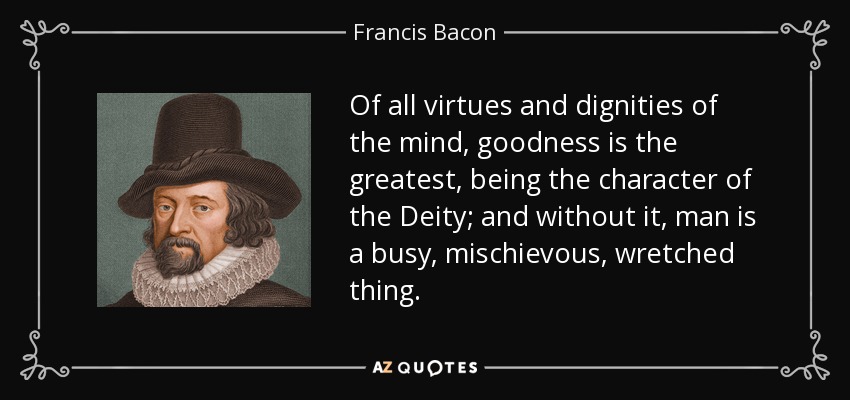 Of all virtues and dignities of the mind, goodness is the greatest, being the character of the Deity; and without it, man is a busy, mischievous, wretched thing. - Francis Bacon